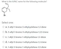 **Question:**

What is the IUPAC name for the following molecule?

![Image of a chemical structure with a bromo group attached to a cyclic compound.]

**Options:**

a. 5-allyl-1-bromo-5-ethylcyclohexa-1,3-diene  
b. 5-allyl-1-bromo-5-ethylcyclohexa-1,3,5-triene  
c. 1-allyl-5-bromo-1-ethylcyclohexa-1,3-diene  
d. 1-allyl-5-bromo-1-ethylcyclohexa-1,3-triene  
e. 1-allyl-3-bromo-1-ethylcyclohexa-3,5-diene  

**Explanation of Chemical Structure:**

The image shows a cyclohexene ring with a bromine (Br) substituent and two additional side chains. The side chains appear to be allyl and ethyl groups. The structure also contains three double bonds, indicating the presence of multiple conjugated pi bonds within the cyclic system.