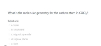 What is the molecular geometry for the carbon atom in COCI,?
Select one:
a. linear
b. tetrahedral
c. trigonal pyramidal
d. trigonal planar
e. bent
