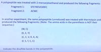 A polypeptide was treated with 2-mercarptoethanol and produced the following fragments:
Fragment 1:
STCYKEVCKRFC
Fragment 2:
ACWC
In another experiment, the same polypeptide (unreduced) was treated with thermolysin and
produced the following fragments: (Note: The amino acids in the parenthesis is NOT their
sequence.)
(W, C)
(K, E, Y)
(C, C, V, R, K, A)
(F, S, T, C, C)
Indicate the disulfide bonds in the polypeptide.
