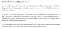 Problem 8. Electric and Magnetic Forces
a. A wire with a constant linear charge density of 4.0 C/m is located at the origin and oriented along
the y-axis. A -3.0 C charge is placed along the x-axis at position x = 0.50m. Find the electric force
on the -3.0 C charge.
b. Another wire is placed at position x = 0.70m and oriented along the y-axis. A switch is turned on
and a current of 3.0 A flows in the direction of the +y-axis. If the -3.0 C charge is initially moving
with a speed of 6.0 m/s in the direction of 30° counterclockwise from the +x-axis in the xy-plane,
what is the magnetic force on the charge?
c. What is the sum of the electric and magnetic forces on the -3.0 C charge? Illustrate the problem and
your answers and draw the directions of the electromagnetic fields and forces.
