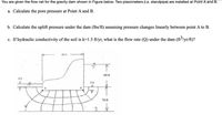 You are given the flow net for the gravity dam shown in Figure below. Two piezometers (i.e. standpipe) are installed at Point A and B.
a. Calculate the pore pressure at Point A and B.
b. Calculate the uplift pressure under the dam (lbs/ft) assuming pressure changes linearly between point A to B.
c. If hydraulic conductivity of the soil is k=1.5 ft/yr, what is the flow rate (Q) under the dam (ft³/yr/ft)?
60 ft
6ft
70 ft
