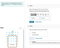 The loop in (Figure 1) is being pushed into the 0.10 T
magnetic field at 25 m/s . The resistance of the loop is
0.10 N.
Part A
What is the magnitude of the current in the loop?
Express your answer with the appropriate units.
HẢ
?
Value
Units
Submit
Request Answer
Part B
Figure
1 of 1
What is the direction of the current in the loop?
V
clockwise
В
counterclockwise
Submit
Previous Answers
Correct
Here we learn how to use Lenz's law to determine the direction of the cun
5.0 cm
