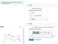 The figure(Figure 1) shows voltage and current graphs
for a series RLC circuit.
Part A
What is the resistance R?
Express your answer in ohms.
R = 2.5 N
Submit
Previous Answers
Correct
Part B
Figure
1 of 1 >
If L = 240µH , what is the resonance frequency in Hz?
Express your answer in hertz.
?
Voltage
10 V
-2 A
fo =
Hz
Current
50
100 μs
Submit
Request Answer
-2 A
- 10 V
