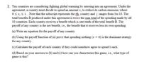 2. Ten countries are considering fighting global warming by entering into an agreement. Under the
agreement, a country must decide to spend an amount x; to reduce its carbon emission, where
0 x S1. Note that the subscript represents the ith, country and i ranges from 1to 10. The
total benefits B produced under this agreement is twice the sum total of the spending made by all
10 countries. Each country receives a benefit which is one-tenth of the total benefit B. The
payoff of any country is the net benefit, ie., the benefit that it receives less its own spending.
(a) Write an equation for the payoff of any country.
(b) Using the payoff function of (a) prove that spending nothing (x = 0) is the dominant strategy
for any country.
(c) Calculate the payoff of each country if they could somehow agree to spend 1 each.
(d) Based on your answers to (b) and (c) how can you characterize this game, i.e., what type of
game is this?
