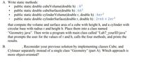 A. Write static methods:
public static double cubeVolume(double h) : h3
public static double cubeSurface(double h) : 6h²
public static double cylinderVolume(double r, double h) : hnr2
public static double cylinderSurface(double r, double h) : 2rth + 2nr?
that compute the volume and surface area of a cube with height h, and a cylinder with
circular base with radius r and height h. Place them into a class named
"Geometry.java". Then write a program with main class called "Lab7_yourID.java"
that prompts the user for the values of r and h, calls the four methods, and prints the
results.
B.
Reconsider your previous solution by implementing classes Cube, and
Cylinaer separately instead of a single class "Geometry" (part A). Which approach is
more object-oriented?
