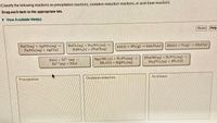 Classify the following reactions as precipitation reactions, oxidation-reduction reactions, or acid-base reactions.
Drag each item to the appropriate bin.
> View Available Hint(s)
Reset
Help
NACI(aq) + AGNO, (m)
NANO, (ag) + AgCI)
BaCla(ag) + Naso.(aq)
BaSo,() + 2NACI(ag)
4As) + 30;(g) → 2AL0;(1)
2Zn(s) +Olg) - 22nO(e)
Zula) NP (aq)
Zn" (aq) + Ni()
Mg(OH),6)+B3S0,(ag)
21,00)+MgSo,(ag)
3NAOH(ag) + H,PO.(aq)
NAPO,(ag) +aH,O1)
Acid-base
Oxidation-reduction
Precipitation
