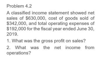 Problem 4.2
A classified income statement showed net
sales of $630,000, cost of goods sold of
$342,000, and total operating expenses of
$192,000 for the fiscal year ended June 30,
2019.
1. What was the gross profit on sales?
2. What was the net income from
operations?