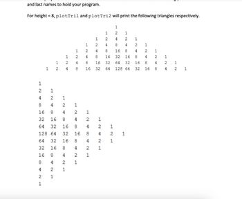 and last names to hold your program.
For height = 8, plotTril and plotTri2 will print the following triangles respectively.
ΝΗ
1 2
1
424
2
1
BANH
2
4
8
1
2
1
N
2
4
8
16
1
2
1
4
2
1
8
4
2
1
16
8
4
2
32 16
8
4
64 32
16
8
4
128 64 32 16 8
64
32
16 8
32
16
8
16
8
4
8
4
2
4
2
1
2
1
1
12
2
4
1
2
4
8
16
32
1
2
2
2 1
1
1
1
2
1
1
1
2
2
4
4
8 16
8
1
16 32 16
4 2
32
4
64 128 64 32 16 8
BANH
2
4
8
C24
1
1
2
4
8
64 32 16
COM
1
8 ANT
2
1
2
4
1
2
1