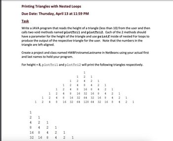 Printing Triangles with Nested Loops
Due Date: Thursday, April 13 at 11:59 PM
Task
Write a JAVA program that reads the height of a triangle (less than 10) from the user and then
calls two void methods named plotTril and plotTri2. Each of the 2 methods should
have a parameter for the height of the triangle and use printf inside of nested For loops to
produce the output of the respective triangle for the user. Note that the numbers in the
triangle are left-aligned.
Create a project and class named HW8FirstnameLastname in NetBeans using your actual first
and last names to hold your program.
For height = 8, plotTril and plotTri2 will print the following triangles respectively.
12
1
1 2
1
4 2
8
4
16
8
32
16
1
2
4
1
2
4
8
1
2
4
8 4
12
2
1
844H
2
16
1
NL
1
2
48
16
32
2 1
1
724
COM
8
16
32
64
1
2
48
1
36
24
16 8
00
32 16
64 32
128 64
1
2
4
8
16
32
1
2
4
8
16
1
2
4
8
1
2
4
1
2 1