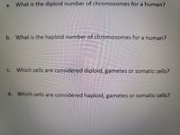 a. What is the diploid number of chromosomes for a human?
b. What is the haploid number of chromosomes for a human?
Which cells are considered diploid, gametes or somatic cells?
C.
d. Which cells are considered haploid, gametes or somatic cells?
