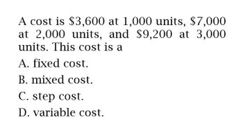 A cost is $3,600 at 1,000 units, $7,000
at 2,000 units, and $9,200 at 3,000
units. This cost is a
A. fixed cost.
B. mixed cost.
C. step cost.
D. variable cost.