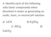 4. Identify each of the following
salts (ionic compounds) when
dissolved in water as generating an
acidic, basic, or neutral pH solution.
a) LiCN
b) K2SO4
c) AICI3
d)
СаСОз
