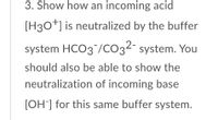 3. Show how an incoming acid
[H30+] is neutralized by the buffer
system HCO3 /CO3²¯ system. You
should also be able to show the
neutralization of incoming base
[OH] for this same buffer system.
