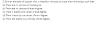 2. Give an example of a graph with at least four vertices, or prove that none exists, such that:
(a) There are no vertices of odd degree.
(b) There are no vertices of even degree.
(c) There is exactly one vertex of odd degree.
(d) There is exactly one vertex of even degree.
(e) There are exactly two vertices of odd degree.
