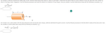 (a) Consider a uniformly charged thin-walled right circular cylindrical shell having total charge Q, radius R, and length . Determine the electric field at a point a distance d from the right side of the cylinder as
shown in the figure below. Suggestion: Use the following expression and treat the cylinder as a collection of ring charges. (Use any variable or symbol stated above along with the following as necessary: k.)
E =
kex
(x² + a²)3/2
E =
-Q
î
2πk (1-(x2+x2)1/2)
R²)
R
(b) Consider now a solid cylinder with the same dimensions and carrying the same charge, uniformly distributed through its volume. Use the following expression to find the field it creates at the same point. (Use
any variable or symbol stated above along with the following as necessary: k.)
î
Q
d
