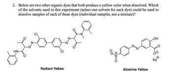 2. Below are two other organic dyes that both produce a yellow color when dissolved. Which
of the solvents used in this experiment (select one solvent for each dye) could be used to
dissolve samples of each of these dyes (individual samples, not a mixture)?
HN-
Radiant Yellow
Alizarine Yellow
OH
Na