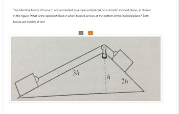 Two identical blocks of mass m are connected by a rope and placed on a smooth inclined plane, as shown
in the figure. What is the speed of block A when block B arrives at the bottom of the inclined plane? Both
blocks are initially at rest
3h
Ű
c
2h