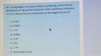 An 7.57 kg wagon on a level surface is pulled by a 34.9 N force
directed at 24° above the horizontal. If the coefficient of friction
is 0.212, what is the net acceleration of the wagon (in m/s²)?
O a. 0.921
O b. 0.633
O c. 1.27
O d. 0.844
O e. 3.37
O f. 2.53
O g. 1.74
Oh. Not shown here.