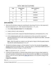 DATA AND CALCULATIONS
Rate constant, k
(s-4)
Trial
Temperature
(°C)
1
25
0.005144
20
0.004020
15
0.003562
4
10
0.003255
DATA ANALYSIS
1. Determine the activation energy, Ea, by plotting the natural log of k (In k) vs. the reciprocal of
absolute temperature (1/T). Note: Absolute temperature, T= °C + 273.
a. Choose New Calculated Column from the Data menu.
b. Create a column, In rate constant, k.
c. Create a second column, reciprocal of absolute temperature, 1/(Temperature (°C) + 273).
d. On the displayed graph, plot In rate constants (In k) on the y-axis and the reciprocal of
absolute temperature (1/T) on the x-axis by clicking on the respective axes labels. Autoscale
the graph if necessary.
Note: Attach this graph you created in your lab report as Figure 6 (title the graph properly).
Describe the relationship between In k vs. 1/T.
2. Calculate the activation energy, Eo, for the reaction. To do this, first calculate the best fit line
equation (linear fit) for the data in Step 2. Record the slope, m, of the linear fit below and use it
to calculate the activation energy, Eo, in units of kJ/mol.
Note: On a plot of In k vs. 1/T, Ea = m x R.
3. A well-known approximation in chemistry states that the rate of a reaction often doubles for
every 10°C increase in temperature. Use your data to test this rule. (Note: It is not necessarily
equal to 2.00; this is just an approximate value, and depends on the activation energy for the
reaction.)
CALCULATIONS:
Slope, m :
Activation Energy, Ea (kJ/mol) :
8
