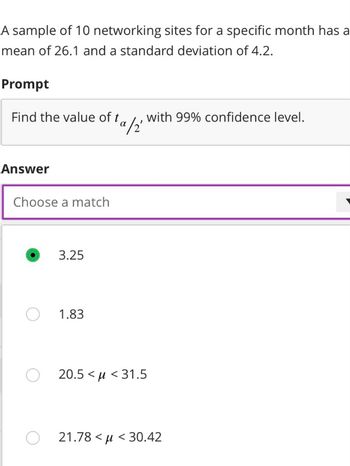 A sample of 10 networking sites for a specific month has a
mean of 26.1 and a standard deviation of 4.2.
Prompt
Find the value of ta
Answer
Choose a match
O
3.25
1.83
ta/2
with 99% confidence level.
O 20.5 μ<31.5
O21.78 <μ< 30.42