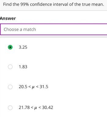 Find the 99% confidence interval of the true mean.
Answer
Choose a match
3.25
O 1.83
O 20.5<<31.5
O21.78<μ< 30.42