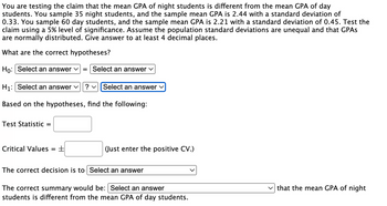 You are testing the claim that the mean GPA of night students is different from the mean GPA of day
students. You sample 35 night students, and the sample mean GPA is 2.44 with a standard deviation of
0.33. You sample 60 day students, and the sample mean GPA is 2.21 with a standard deviation of 0.45. Test the
claim using a 5% level of significance. Assume the population standard deviations are unequal and that GPAs
are normally distributed. Give answer to at least 4 decimal places.
What are the correct hypotheses?
Ho: Select an answer ✓ = Select an answer
H₁: Select an answer ✓ ? ✓ Select an answer ✓
Based on the hypotheses, find the following:
Test Statistic =
Critical Values
= ±
(Just enter the positive CV.)
The correct decision is to Select an answer
The correct summary would be: Select an answer
students is different from the mean GPA of day students.
✓that the mean GPA of night