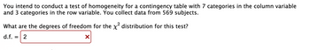 You intend to conduct a test of homogeneity for a contingency table with 7 categories in the column variable
and 3 categories in the row variable. You collect data from 569 subjects.
What are the degrees of freedom for the x² distribution for this test?
d.f.
X
= 2