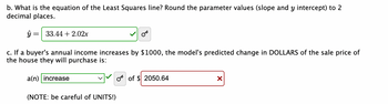 b. What is the equation of the Least Squares line? Round the parameter values (slope and y intercept) to 2
decimal places.
ŷ
--
33.44 +2.02x
c. If a buyer's annual income increases by $1000, the model's predicted change in DOLLARS of the sale price of
the house they will purchase is:
a(n) increase
(NOTE: be careful of UNITS!)
O of $ 2050.64
X