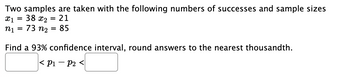 Two samples are taken with the following numbers of successes and sample sizes
x1 = 38 x2 = 21
n₁ = 73 n₂
85
=
Find a 93% confidence interval, round answers to the nearest thousandth.
< P1 P2 <