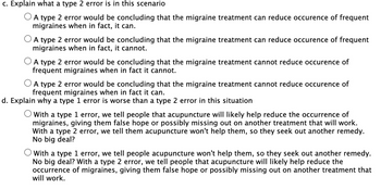 c. Explain what a type 2 error is in this scenario
O A type 2 error would be concluding that the migraine treatment can reduce occurence of frequent
migraines when in fact, it can.
O A type 2 error would be concluding that the migraine treatment can reduce occurence of frequent
migraines when in fact, it cannot.
O A type 2 error would be concluding that the migraine treatment cannot reduce occurence of
frequent migraines when in fact it cannot.
O A type 2 error would be concluding that the migraine treatment cannot reduce occurence of
frequent migraines when in fact it can.
d. Explain why a type 1 error is worse than a type 2 error in this situation
O With a type 1 error, we tell people that acupuncture will likely help reduce the occurrence of
migraines, giving them false hope or possibly missing out on another treatment that will work.
With a type 2 error, we tell them acupuncture won't help them, so they seek out another remedy.
No big deal?
O with a type 1 error, we tell people acupuncture won't help them, so they seek out another remedy.
No big deal? With a type 2 error, we tell people that acupuncture will likely help reduce the
occurrence of migraines, giving them false hope or possibly missing out on another treatment that
will work.