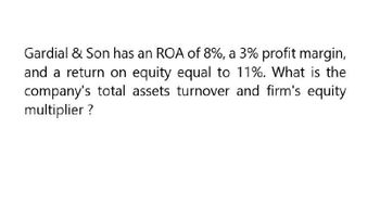 Gardial & Son has an ROA of 8%, a 3% profit margin,
and a return on equity equal to 11%. What is the
company's total assets turnover and firm's equity
multiplier ?