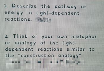 1. Describe the pathway of
energy in light-dependent
reactions.
2. Think of your own metaphor
or analogy of the light-
dependent reactions similar to
the "construction analogy"