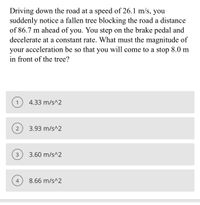 Driving down the road at a speed of 26.1 m/s, you
suddenly notice a fallen tree blocking the road a distance
of 86.7 m ahead of you. You step on the brake pedal and
decelerate at a constant rate. What must the magnitude of
acceleration be so that you will come to a stop 8.0 m
your
in front of the tree?
1
4.33 m/s^2
3.93 m/s^2
3
3.60 m/s^2
4
8.66 m/s^2
