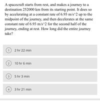 A spacecraft starts from rest, and makes a journey to a
destination 252000 km from its starting point. It does so
by accelerating at a constant rate of 6.93 m/s^2 up to the
midpoint of the journey, and then decelerates at the same
constant rate of 6.93 m/s^2 for the second half of the
journey, ending at rest. How long did the entire journey
take?
1
2 hr 22 min
2
10 hr 6 min
3
5 hr 3 min
4
3 hr 21 min
