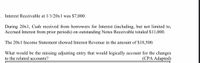 Interest Receivable at 1/1/20x1 was $7,000.
During 20x1, Cash received from borrowers for Interest (including, but not limited to,
Accrued Interest from prior periods) on outstanding Notes Receivable totaled $11,000.
The 20x1 Income Statement showed Interest Revenue in the amount of $18,500.
What would be the missing adjusting entry that would logically account for the changes
(CPA Adapted)
to the related accounts?
