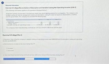 Required information
Exercise 6-3 (Algo) Reconciliation of Absorption and Variable Costing Net Operating Incomes [LO6-3]
(The following information applies to the questions displayed below]
Jorgansen Lighting, Incorporated, manufactures heavy duty street lighting systems for municipalities. The company uses
variable costing for internal management reports and absorption costing for external reports to shareholders, creditors,
and the government. The company has provided the following data
Year 1
Inventories
Beginning (units)
Ending (units)
190
230
Variable costing net operating income
$ 250,000
The company's fixed manufacturing overhead per unit was constant at $570 for all three years.
O Increase
O Decrease
200
170
$ 200,000
Year 3
170
190
$ 269,000
Exercise 6-3 (Algo) Part 2
2. Assume in Year 4 that the company's variable costing net operating income was $260,000 and its absorption costing net operating
income was $290,000
a. Did inventories increase or decrease during Year 4?
b. How much fixed manufacturing overhead cost was deferred or released from inventory during Year 4?
Fleed manufacturing overhead cost
inventory during Year A