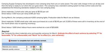 Camping Supply Company has developed a new camping lamp that runs on solar power. The solar cells charge in the sun all day and
then the lamp is ready to run when the sun goes down. The company has a standard costing system to help control costs and has
established the following standards related to the new camping lamp:
Direct materials: 2 small solar cells per lamp at $0.50 per cell
Direct labour: 0.50 hours per lamp at $15 per hour
During March, the company produced 4,000 camping lights. Production data for March are as follows:
Direct materials: 12,000 small solar cells were purchased at a cost of $0.45 per cell; 5,500 of these were still in inventory at the end of
the month (there was no opening inventory).
Direct labour: 1,600 direct labour-hours were worked at a cost of $25,600.
Required:
1-a. Compute the direct materials price and quantity variances for March. (Indicate the effect of each variance by selecting "F" for
favourable, "U" for unfavourable, and "None" for no effect (i.e., zero variance).)
> Answer is complete but not entirely correct.
Materials price variance
Materials quantity variance
$ 325 F
$
0 None