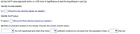 c) Use the P-value approach at the a = 0.05 level of significance to test the hypotheses in part (a).
Identify the test statistic.
to = (Round to two decimal places as needed.)
Identify the P-value.
P-value =
(Round to three decimal places as needed.)
d) Write a conclusion based on the results. Choose the correct answer below.
the null hypothesis and claim that there
sufficient evidence to conclude that the population mean is
than 22.
