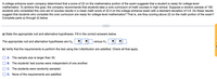 A college entrance exam company determined that a score of 22 on the mathematics portion of the exam suggests that a student is ready for college-level
mathematics. To achieve this goal, the company recommends that students take a core curriculum of math courses in high school. Suppose a random sample of 150
students who completed this core set of courses results in a mean math score of 22.4 on the college entrance exam with a standard deviation of 3.8. Do these results
suggest that students who complete the core curriculum are ready for college-level mathematics? That is, are they scoring above 22 on the math portion of the exam?
Complete parts a) through d) below.
a) State the appropriate null and alternative hypotheses. Fill in the correct answers below.
The appropriate null and alternative hypotheses are H,:
versus H,:
b) Verify that the requirements to perform the test using the t-distribution are satisfied. Check all that apply.
A. The sample size is larger than 30.
B. The students' test scores were independent of one another.
C. The students were randomly sampled.
D. None of the requirements are satisfied.
