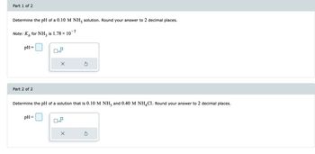Part 1 of 2
Determine the pH of a 0.10 M NH3 solution. Round your answer to 2 decimal places.
-5
Note: K for NH3 is 1.78 × 10
b
pH
Part 2 of 2
x10
pH =
X
Determine the pH of a solution that is 0.10 M NH3 and 0.40 M NH4C1. Round your answer to 2 decimal places.
x10
Ś
X
5
