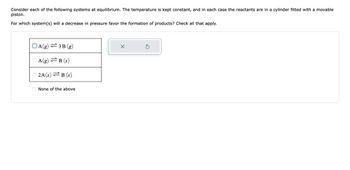 Consider each of the following systems at equilibrium. The temperature is kept constant, and in each case the reactants are in a cylinder fitted with a movable
piston.
For which system(s) will a decrease in pressure favor the formation of products? Check all that apply.
OA(g) 3B (g)
A(g)=B (s)
2A(s)=B (s)
None of the above
X
S