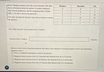 Question 6 of 15
Macmil
Learning
Betsy's Bangles produces and sells woven bracelets. The table
shows information about the number of workers employed,
daily bracelet production, and the marginal product of labor
(MPL). Use this to answer the questions.
You must calculate the bracelet values that are absent to answer
the question.
How many bracelets can be produced by 5 workers?
bracelets from 5 workers:
Workers
Bracelets
MPL
0
0
1
5
5
2
*
24
3
43
14
4
*
4
5
2
Between which levels of bracelet production does Betsy's firm experience increasing marginal returns and diminishing
marginal returns?
There is insufficient information to answer the question.
Marginal returns increase from 0 to 5 bracelets then diminish from 29 to 47 bracelets.
Marginal returns increase from 0 to 29 bracelets, then diminish from 43 to 49 bracelets.
Marginal returns increase from 29 to 47 bracelets then diminish from 47 to 49 bracelets.
bracelets