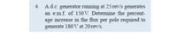 4. Ad.c. generator running at 25 rev/s generates
an e.mf. of 150V. Determine the percent-
age increase in the flux per pole required to
generate 180 V at 20 rev/s.
