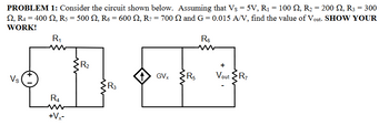 PROBLEM 1: Consider the circuit shown below. Assuming that Vs = 5V, R₁ = 100 Q, R₂ = 200 £2, R3 = 300
2, R4 = 400, R5 = 500 Q, R6 = 600 , R7 = 700 Q and G=0.015 A/V, find the value of Vout. SHOW YOUR
WORK!
R₁
Vs
R4
+Vx-
R₂
R3
1
GVx
m
R5
R₁
+
Vout R7