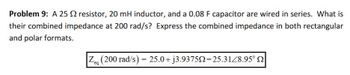 Problem 9: A 25 resistor, 20 mH inductor, and a 0.08 F capacitor are wired in series. What is
their combined impedance at 200 rad/s? Express the combined impedance in both rectangular
and polar formats.
Zeg (200 rad/s) = 25.0+j3.937522=25.31/8.95°
eq