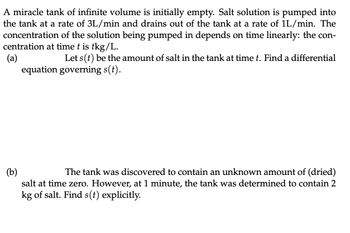 A miracle tank of infinite volume is initially empty. Salt solution is pumped into
the tank at a rate of 3L/min and drains out of the tank at a rate of 1L/min. The
concentration of the solution being pumped in depends on time linearly: the con-
centration at time t is tkg/L.
(a)
Let s(t) be the amount of salt in the tank at time t. Find a differential
equation governing s(t).
(b)
The tank was discovered to contain an unknown amount of (dried)
salt at time zero. However, at 1 minute, the tank was determined to contain 2
kg of salt. Find s(t) explicitly.