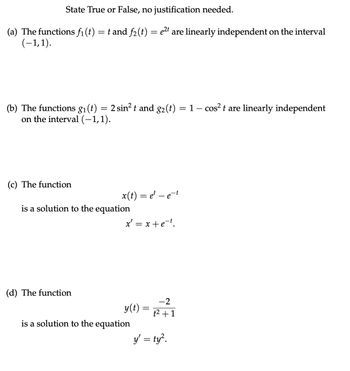 State True or False, no justification needed.
(a) The functions f₁ (t) = t and f₂(t) = e²t are linearly independent on the interval
(-1,1).
(b) The functions g₁ (t) = 2 sin² t and g₂ (t) = 1 − cos² t are linearly independent
on the interval (−1,1).
(c) The function
x(t) = et - e-t
is a solution to the equation
(d) The function
x = x+e-t.
y(t) =
is a solution to the equation
-2
t² +1
y' = ty².