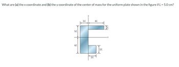 What are (a) the x coordinate and (b) the y coordinate of the center of mass for the uniform plate shown in the figure if L = 5.0 cm?
3L
4L
2L
2L
AL
T
2L
x