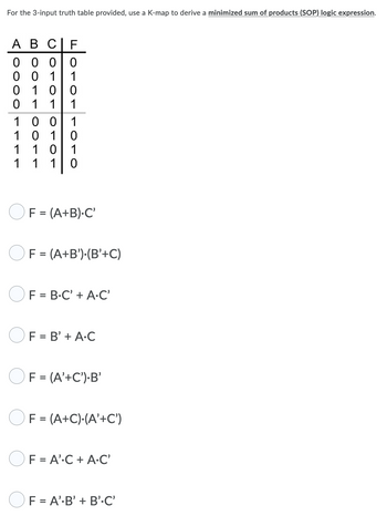 For the 3-input truth table provided, use a K-map to derive a minimized sum of products (SOP) logic expression.
A B CIF
000 0
001 1
010 0
0 1 1 1
100 1
101 0
1
1 0 1
1
1 1
0
F = (A+B).C'
F = (A+B').(B'+C)
F = B.C' + A.C'
F = B' + A.C
F = (A'+C').B'
F = (A+C)-(A'+C')
OF = A'.C + A.C'
F = A' B' + B'C'