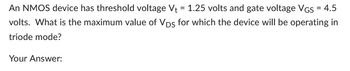 An NMOS device has threshold voltage V₁ = 1.25 volts and gate voltage VGS = 4.5
volts. What is the maximum value of Vps for which the device will be operating in
triode mode?
Your Answer: